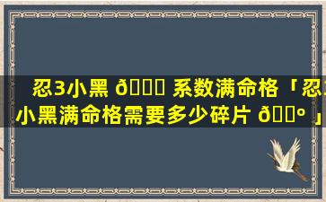 忍3小黑 🐈 系数满命格「忍3小黑满命格需要多少碎片 🌺 」